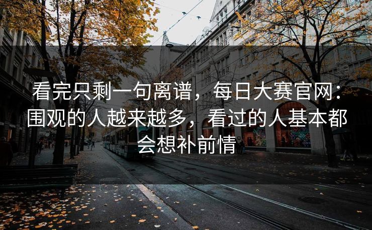 看完只剩一句离谱，每日大赛官网：围观的人越来越多，看过的人基本都会想补前情