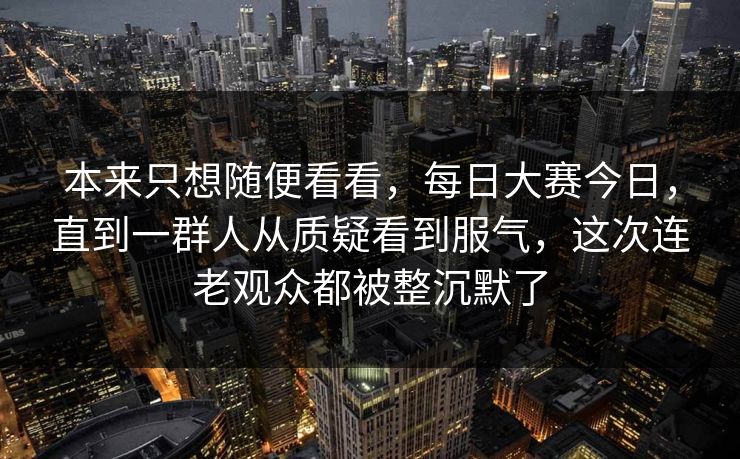本来只想随便看看，每日大赛今日，直到一群人从质疑看到服气，这次连老观众都被整沉默了